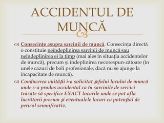 ACCIDENTUL DE
MUNCĂ

 Consecinţe asupra sarcinii de muncă. Consecinţa directă
o constituie neîndeplinirea sarcinii de muncă sau
neîndeplinirea ei la timp (mai ales în situaţia accidentelor
de muncă), precum şi îndeplinirea necorespun­zătoare (în
unele cazuri de boli profesionale, dacă nu se ajunge la
incapacitate de muncă).
 Conducerea unității i-a solicitat șefului locului de muncă
unde s-a produs accidentul ca în sarcinile de servici
trasate să specifice EXACT locurile unde se pot afla
lucrătorii precum și eventualele locuri cu potențial de
pericol semnificativ.

 
