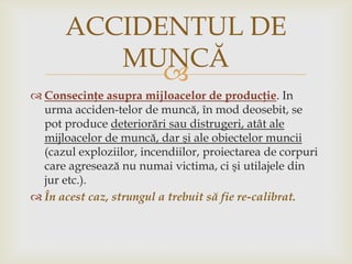 ACCIDENTUL DE
MUNCĂ

 Consecinţe asupra mijloacelor de producţie. In
urma acciden­telor de muncă, în mod deosebit, se
pot produce deteriorări sau distrugeri, atât ale
mijloacelor de muncă, dar şi ale obiectelor muncii
(cazul exploziilor, incendiilor, proiectarea de corpuri
care agresează nu numai victima, ci şi utilajele din
jur etc.).
 În acest caz, strungul a trebuit să fie re-calibrat.

 