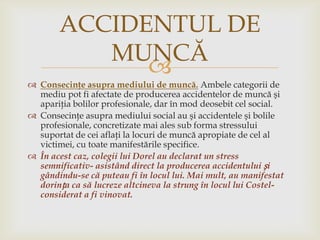 ACCIDENTUL DE
MUNCĂ

 Consecinţe asupra mediului de muncă. Ambele categorii de
mediu pot fi afectate de producerea accidentelor de muncă şi
apariţia bolilor profesionale, dar în mod deosebit cel social.
 Consecinţe asupra mediului social au şi accidentele şi bolile
profesionale, concretizate mai ales sub forma stressului
suportat de cei aflaţi la locuri de muncă apropiate de cel al
victimei, cu toate manifestările specifice.
 În acest caz, colegii lui Dorel au declarat un stress
semnificativ- asistând direct la producerea accidentului și
gândindu-se că puteau fi în locul lui. Mai mult, au manifestat
dorința ca să lucreze altcineva la strung în locul lui Costelconsiderat a fi vinovat.

 