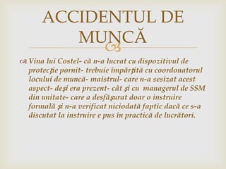 ACCIDENTUL DE
MUNCĂ

 Vina lui Costel- că n-a lucrat cu dispozitivul de
protecție pornit- trebuie împărțită cu coordonatorul
locului de muncă- maistrul- care n-a sesizat acest
aspect- deși era prezent- cât și cu managerul de SSM
din unitate- care a desfășurat doar o instruire
formală și n-a verificat niciodată faptic dacă ce s-a
discutat la instruire e pus în practică de lucrători.

 