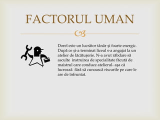FACTORUL UMAN

Dorel este un lucrător tânăr și foarte energic.
După ce și-a terminat liceul s-a angajat la un
atelier de lăcătușerie. N-a avut răbdare să
asculte instruirea de specialitate făcută de
maistrul care conduce atelierul- așa că
lucrează fără să cunoască riscurile pe care le
are de înfruntat.

 