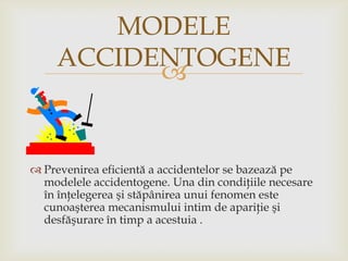 MODELE
ACCIDENTOGENE


 Prevenirea eficientă a accidentelor se bazează pe
modelele accidentogene. Una din condiţiile necesare
în înţelegerea şi stăpânirea unui fenomen este
cunoaşterea mecanismului intim de apariţie şi
desfăşurare în timp a acestuia .

 
