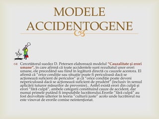 MODELE
ACCIDENTOGENE

 Cercetătorul suedez D. Petersen elaborează modelul “Cauzalitate şi erori
umane“, în care afirmă că toate accidentele sunt rezultatul unor erori
umane, ele precedând sau fiind în legătură directă cu cauzele acestora. El
afirmă că “orice condiţie sau situaţie poate fi periculoasă dacă se
acţionează suficient de periculos“ şi că “orice condiţie poate deveni
nepericuloasă dacă se acţionează suficient de prudent“ (inclusiv în sensul
aplicării tuturor măsurilor de prevenire).. Astfel există erori din culpă şi
erori “fără culpă“, ambele categorii constituind cauze de accident, dar
numai primele putând fi imputabile lucrătorului.Erorile ”fără culpă” au
fost dezvoltate ulterior în teoria ”culturii juste” acolo unde lucrătorul nu
este vinovat de erorile comise neintenționat.

 