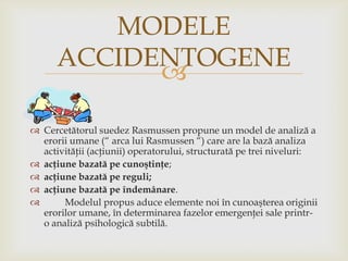MODELE
ACCIDENTOGENE

 Cercetătorul suedez Rasmussen propune un model de analiză a
erorii umane (“ arca lui Rasmussen “) care are la bază analiza
activităţii (acţiunii) operatorului, structurată pe trei niveluri:
 acţiune bazată pe cunoştinţe;
 acţiune bazată pe reguli;
 acţiune bazată pe îndemânare.

Modelul propus aduce elemente noi în cunoaşterea originii
erorilor umane, în determinarea fazelor emergenţei sale printro analiză psihologică subtilă.

 