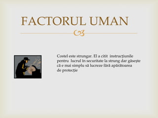 FACTORUL UMAN

Costel este strungar. El a citit instrucțiunile
pentru lucrul în securitate la strung dar găsește
că e mai simplu să lucreze fără apărătoarea
de protecție

 