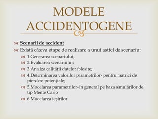 MODELE
ACCIDENTOGENE

 Scenarii de accident
 Există câteva etape de realizare a unui astfel de scenariu:
1.Generarea scenariului;
2.Evaluarea scenariului;
3.Analiza calității datelor folosite;
4.Determinarea valorilor parametrilor- pentru matrici de
pierdere potențiale;
 5.Modelarea parametrilor- în general pe baza simulărilor de
tip Monte Carlo
 6.Modelarea ieșirilor





 
