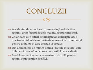 CONCLUZII

 Accidentul de muncă este o consecință nefericită a
acțiunii unor factori de cele mai multe ori complecși.
 Chiar dacă este dificil de interpretat, o interpretare a
oricărui accident de muncă este necesară în primul rând
pentru unitatea în care acesta s-a produs.
 Din accidentele de muncă derivă ”lecțiile învățate” care
trebuie să prevină repetarea unor astfel de accidente.
 Modelarea accidentelor este extrem de utilă pentru
acțiunile preventive de SSM.

 