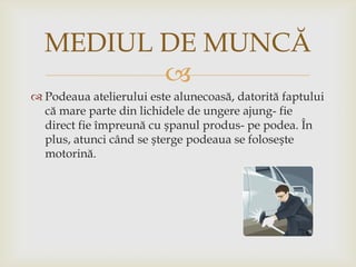 MEDIUL DE MUNCĂ

 Podeaua atelierului este alunecoasă, datorită faptului
că mare parte din lichidele de ungere ajung- fie
direct fie împreună cu șpanul produs- pe podea. În
plus, atunci când se șterge podeaua se folosește
motorină.

 