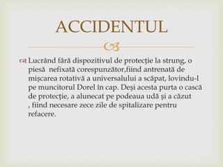 ACCIDENTUL

 Lucrând fără dispozitivul de protecție la strung, o
piesă nefixată corespunzător,fiind antrenată de
mișcarea rotativă a universalului a scăpat, lovindu-l
pe muncitorul Dorel în cap. Deși acesta purta o cască
de protecție, a alunecat pe podeaua udă și a căzut
, fiind necesare zece zile de spitalizare pentru
refacere.

 