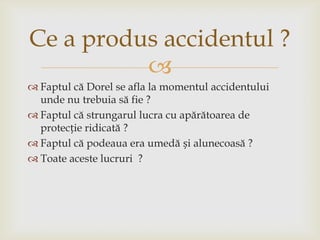 Ce a produs accidentul ?

 Faptul că Dorel se afla la momentul accidentului
unde nu trebuia să fie ?
 Faptul că strungarul lucra cu apărătoarea de
protecție ridicată ?
 Faptul că podeaua era umedă și alunecoasă ?
 Toate aceste lucruri ?

 