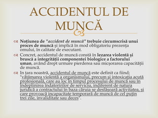 ACCIDENTUL DE
MUNCĂ


 Noţiunea de "accident de muncă" trebuie circumscrisă unui
proces de muncă şi implică în mod obligatoriu prezenţa
omului, în calitate de executant.
 Concret, accidentul de muncă constă în lezarea violentă şi
bruscă a integrităţii componentei biologice a factorului
uman, având drept urmare pierderea sau micşorarea capacităţii
de muncă.
 In ţara noastră, accidentul de muncă este definit ca fiind;
"vătămarea violentă a organismului, precum şi intoxicaţia acută
profesională, care au loc în timpul procesului de muncă sau în
îndeplinirea îndatoririlor de serviciu, indiferent de natura
juridică a contractului în baza căruia se desfăşoară activitatea, şi
care provoacă incapacitate temporară de muncă de cel puţin
trei zile, invaliditate sau deces".

 