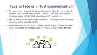 Face to face or virtual communication?
 Cu toate că ar trebui să fie încurajate în mod ideal interacțiunile vii,
modelul de afaceri mass-media rareori permite jurnaliștilor și
comunicatorilor științifici să interacționeze în mod direct.
 Așa că lucrul cu un "comunicator științific" , în majoritatea cazurilor
înseamnă lucrul cu mass-media.
 Încercările de a implica în mod direct jurnaliștii și YouTuber-i ar trebui
totuși încurajate iar strategia este prevăzută în materialele ENGAGE.
 