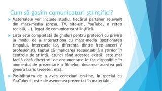 Cum să gasim comunicatori științifici?
 Materialele vor include studiul fiecărui partener relevant
din mass-media (presa, TV, site-uri, YouTube, o rețea
socială, ..), legat de comunicarea științifică.
 Lista este completată de ghiduri pentru profesori cu privire
la modul de a interacționa cu mass-media (gestionarea
timpului, interesele lor, diferența dintre free-lanceri /
profesionişti, faptul că implicarea responsabilă a știrilor în
centrele de știință, atunci când acestea există, este mai
facilă dacă directorii de documentare le fac disponibile în
momentul de prezentare a filmelor, deoarece acestea pot
genera trafic tweeter, etc).
 Posibilitatea de a avea conexiuni on-line, în special cu
YouTuber-i, este de asemenea prezentat în materiale.
 
