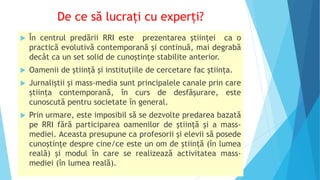 De ce să lucrați cu experți?
 În centrul predării RRI este prezentarea științei ca o
practică evolutivă contemporană și continuă, mai degrabă
decât ca un set solid de cunoștințe stabilite anterior.
 Oamenii de știință și instituțiile de cercetare fac știința.
 Jurnaliștii și mass-media sunt principalele canale prin care
știința contemporană, în curs de desfășurare, este
cunoscută pentru societate în general.
 Prin urmare, este imposibil să se dezvolte predarea bazată
pe RRI fără participarea oamenilor de știință și a mass-
mediei. Aceasta presupune ca profesorii și elevii să posede
cunoștințe despre cine/ce este un om de știință (în lumea
reală) și modul în care se realizează activitatea mass-
mediei (în lumea reală).
 