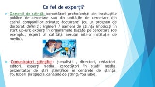 Ce fel de experți?
 Oamenii de stiinţă: cercetători profesioniști din instituțiile
publice de cercetare sau din unităţile de cercetare din
cadrul companiilor private; doctoranzi (cu un program de
doctorat definit); ingineri / oameni de știință implicați în
start up-uri; experți în organismele bazate pe cercetare (de
exemplu, expert al calității aerului într-o instituție de
mediu).
 Comunicatori ştiinţifici: jurnaliști , directori, redactori,
editori, experți media, cercetători în studii media,
prezentator de ştiri științifice în centrele de știință,
YouTuberi (în special canalele de știință YouTube).
 