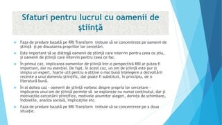 Sfaturi pentru lucrul cu oamenii de
știință
 Faza de predare bazată pe RRI Transform trebuie să se concentreze pe oamenii de
știință şi pe discutarea propriilor lor cercetări.
 Este important să se distingă oamenii de știință care intervin pentru ceea ce știu,
și oamenii de știință care intervin pentru ceea ce fac.
 În primul caz, implicarea oamenilor de știință într-o perspectivă RRI ar putea fi
important, dar nu esențial. De fapt, în acest caz, un om de știință este pur și
simplu un expert, foarte util pentru a obține o mai bună înțelegere a dezvoltării
recente a unui domeniu ştiinţific, dar poate fi substituit, în principiu, de o
literatură bună.
 În al doilea caz - oamenii de știință vorbesc despre propria lor cercetare -
implicarea unui om de știință permite să se exploreze nu numai conținutul, dar şi
motivațiile cercetării științifice, motivele anumitor alegeri, dorința de schimbare,
îndoielile, analiza socială, implicațiile etc.
 Faza de predare bazată pe RRI Transform trebuie să se concentreze pe a doua
situaţie.
 