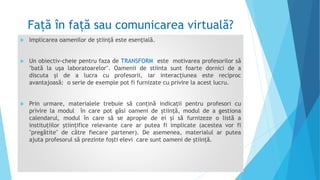 Față în față sau comunicarea virtuală?
 Implicarea oamenilor de ştiinţă este esenţială.
 Un obiectiv-cheie pentru faza de TRANSFORM este motivarea profesorilor să
"bată la uşa laboratoarelor". Oamenii de stiinta sunt foarte dornici de a
discuta și de a lucra cu profesorii, iar interacțiunea este reciproc
avantajoasă: o serie de exemple pot fi furnizate cu privire la acest lucru.
 Prin urmare, materialele trebuie să conțină indicații pentru profesori cu
privire la modul în care pot găsi oameni de știință, modul de a gestiona
calendarul, modul în care să se apropie de ei și să furnizeze o listă a
instituțiilor științifice relevante care ar putea fi implicate (acestea vor fi
"pregătite" de către fiecare partener). De asemenea, materialul ar putea
ajuta profesorul să prezinte foşti elevi care sunt oameni de știință.
 