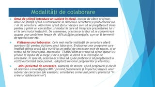 Modalități de colaborare
 Omul de știință introduce un subiect în clasă. Invitat de către profesor,
omul de știință oferă o introducere în domeniul cercetării și problemelor lui
/ ei de cercetare. Materiale oferă sfaturi despre cum să se pregătească clasa
pentru a primi un cercetător, și modul în care să integreze prezentarea lui /
ei în conţinutul instruirii. De asemenea, acestea ar trebui să se concentreze
asupra unor probleme legate de dificultățile potențiale, cum ar fi termenii
de specialitate etc.
 Vizitarea unui laborator. Cele mai multe instituții de cercetare oferă
oportunități pentru vizitarea unui laborator. Evaluarea unor programe care
implică știința arată că o vizită la un sediul de cercetare este de succes, și ar
trebui să fie încurajată. Materialul TRANSFORM ar trebui să ofere sfaturi cu
privire la modul de a alege și de a pregăti o vizită la o instituție de
cercetare. În special, acestea ar trebui să ajute profesorul să pregătească o
vizită autorizată (non pasivă, adaptată nevoilor profesorilor și elevilor).
 Mini-proiectul de cercetare. Oamenii de stiinta ajută profesorii și elevii
să dezvolte o investigaţie RRI ( privind fenomenele și impactul) asupra unui
subiect de cercetare (de exemplu: cercetarea creierului pentru proiectul "In
creierul adolescentilor")
 