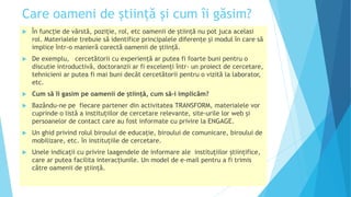 Care oameni de știință și cum îi găsim?
 În funcție de vârstă, poziție, rol, etc oamenii de știință nu pot juca acelasi
rol. Materialele trebuie să identifice principalele diferențe și modul în care să
implice într-o manieră corectă oamenii de știință.
 De exemplu, cercetătorii cu experiență ar putea fi foarte buni pentru o
discutie introductivă, doctoranzii ar fi excelenţi într- un proiect de cercetare,
tehnicieni ar putea fi mai buni decât cercetătorii pentru o vizită la laborator,
etc.
 Cum să îi gasim pe oamenii de știință, cum să-i implicăm?
 Bazându-ne pe fiecare partener din activitatea TRANSFORM, materialele vor
cuprinde o listă a instituțiilor de cercetare relevante, site-urile lor web și
persoanelor de contact care au fost informate cu privire la ENGAGE.
 Un ghid privind rolul biroului de educație, biroului de comunicare, biroului de
mobilizare, etc. în instituțiile de cercetare.
 Unele indicații cu privire laagendele de informare ale instituțiilor științifice,
care ar putea facilita interacțiunile. Un model de e-mail pentru a fi trimis
către oamenii de știință.
 
