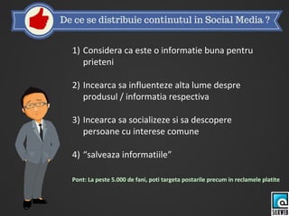1) Considera ca este o informatie buna pentru
prieteni
2) Incearca sa influenteze alta lume despre
produsul / informatia respectiva
3) Incearca sa socializeze si sa descopere
persoane cu interese comune
4) “salveaza informatiile”
Pont: La peste 5.000 de fani, poti targeta postarile precum in reclamele platite
 