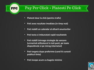 • Platesti doar la click (pentru trafic)
• Poti avea rezultate imediate (in timp real)
• Poti stabili un calendar al afisarii anunturilor
• Poti testa si imbunatati rapid rezultatele
• Poti stabili intreaga strategie de vanzare
(urmarind utilizatorul in toti pasii, pe toate
dispozitivele si pe intreg internetul)
• Poti targeta dupa preferinte (cand iti cunosti
publicul tinta)
• Poti incepe acum cu bugete minime
 