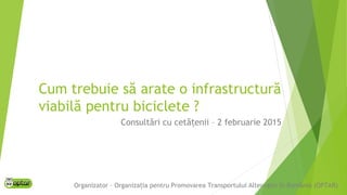 Cum trebuie să arate o infrastructură
viabilă pentru biciclete ?
Consultări cu cetă enii – 2 februarie 2015ț
Organizator – Organiza ia pentru Promovarea Transportului Alternativ în România (OPTAR)ț
 