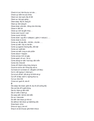 Check in/ out: làm thụ tục ra/ vào . .
Check up: kiểm tra sức khỏe
Clean out: dọn sạch, lấy đi hết
Clean up: dọn gọn gàng ..
Clear away: lấy đi, mang đi
Clear up: làm sáng tỏ
Close down: phá sản , đóng cửa nhà máy
Close in: tiến tới
Close up: xích lại gần nhau . .
Come over/ round = visit
Come round: hồi tỉnh
Come down: sụp đổ (= collapse ), giảm (= reduce ) . . .
Come down to: là do
Come up: đề cập đến , nhô lên , nhú lên . . .
Come up with: nảy ra, loé lên .
Come up against: đương đầu, đối mặt
Come out: xuất bản
Come out with: tung ra sản phẩm
Come about = happen
Come across: tình cờ gặp
Come apart: vỡ vụn , lìa ra
Come along/ on with: hoà hợp, tiến triển
Come into: thửa kế
Come off: thành công, long ,bong ra
Count on sb for sth: trông cậy vào ai .
Cut back on/ cut down on: cắt giảm (chỉ tiêu)
Cut in: cắt ngang (= interrupt ) .
Cut st out off sth: cắt cái gì rời khỏi cái gì
Cut off: cô lập, cách li, ngừng phục vụ
Cut up: chia nhỏ
Cross out: gạch đi, xóa đi
D
Die away/ die down: giảm đi, dịu đi (về cường độ)
Die out/ die off: tuyệt chủng
Die for: thèm gì đến chết
Die of: chết vì bệnh gì
Do away with: bãi bỏ, bãi miễn
Do up = decorate
Do with: làm được gì nhờ có
Do without: làm được gì màkhông cần
Draw back: rút lui
Drive at: ngụ ý, ám chỉ
Drop in at sb‘s house: ghé thăm nhà ai
 