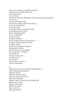 Get on one’s nerves: làm ai phát điên, chọc tức ai
Give away: cho đi, tống đi, tiết lộ bí mật
Give sth back: trả lại
Give in: bỏ cuộc
Give way to: nhượng bộ, đầu hàng (= give oneself up to): nhường chỗ cho ai
Give up: từ bỏ
Give out: phân phát , cạn kiệt
Give off: toả ra, phát ra ( mùi hương, hương vị) .
Go out: đi ra ngoài, lỗi thời
Go out with: hẹn hò .
Go through: kiểm tra , thực hiện công việc . . . .
Go through with: kiên trì bền bỉ
Go for: cố gắng giành được
Go in for: = take part in
Go with: phù hợp
Go without: kiên nhẫn .
Go off : nổi giận, nổ tung , thối rữa ( thức ăn ) . . . . . .
Go off with = give away with: cuỗm theo .
Go ahead: tiến lên .
Go back on one‘s word: không giữ lời
Go down with: mắc bệnh
Go over: kiểm tra, xem xét kĩ lưỡng
Go up: tãng, đi lên , vào đại học
Go into: lâm vào
Go away: cút đi , đi khỏi .
Go round: đủ chia .
Go on: tiếp tục . .
Grow out of : lớn vượt khỏi
Grow up: trưởng thành
H
Hand down to = pass on to: truyền lại ( cho thế hệ sau,,,,)
Hand in: giao nộp ( bài, tội phạm )
Hand back: giao lại
Hand over: trao trả quyền lực
Hand out: phân phát (= give out)
Hang round: lảng vảng . .
Hang on = hold on = hold off: cầm máy (điện thoại)
Hang up (off): cúp máy
Hang out: treo ra ngoài
Hold on off = put off
Hold on: cầm máy
Hold back: kiềm chế
 
