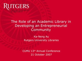 The Role of an Academic Library in Developing an Entrepreneurial Community Ka-Neng Au Rutgers University Libraries CUMU 13 th  Annual Conference 21 October 2007 