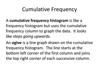 Cumulative FrequencyA cumulative frequency histogram is like a frequency histogram but uses the cumulative frequency column to graph the data.  It looks like steps going upwards.An ogive is a line graph drawn on the cumulative frequency histogram.  The line starts at the bottom left corner of the first column and joins the top right corner of each successive column.