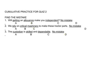 CUMULATIVE PRACTICE FOR QUIZ 2

FIND THE MISTAKE
1. Will getting an allouance make you independent? No mistake
          A               B                       C                D
2. We rely on critical mashinery to make these tractor parts. No mistake
          A         B       C                                              D
3. The custodian is skilled and dependable. No mistake
          A              B              C                D
 