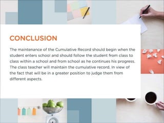 Conclusio
nThe maintenance of the Cumulative Record should begin when the
student enters school and should follow the student from class to class
within a school and from school as he continues his progress.The class
teacher will maintain the cumulative record. In view of the fact that will be
in a greater position to judge them from different aspects.
 