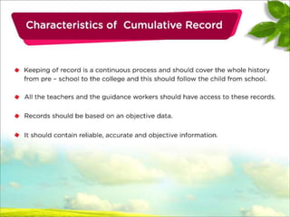 Cont….
• Keeping of record is a continuous process and should cover the whole history
from pre – school to the college and this should follow the child from school.
• All the teachers and the guidance workers should have access to these
records.
• Records should be based on an objective data.
• It should contain reliable, accurate and objective information.
 