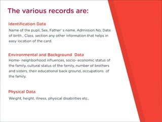 The various records are:
Identification Data
Name of the pupil, Sex, Father’ s name, Admission No,
Date of birth , Class, section any other information that
helps in easy location of the card.
Environmental and Background Data
Home- neighborhood influences, socio- economic status of the
family, cultural status of the family, number of brothers and
sisters, their educational back ground, occupations of the
family
Physical Data
Weight, height, illness, physical disabilities etc..
 