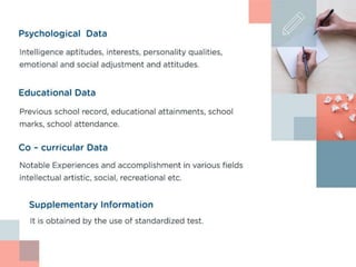 Psychological Data
Intelligence aptitudes, interests, personality qualities, emotional and
social adjustment and attitudes.
Educational Data
Previous school record, educational attainments, school
marks, school attendance
Co – curricular Data
Notable Experiences and accomplishment in various
fields intellectual artistic, social, recreational etc
Supplementary Information
It is obtained by the use of standardized test.
 