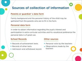 Sources of collection of information
Parents or guardian’ s data form
Family background and the personal history of the child may
be gathered from the parents who are to fill in the form.
Personal data form
In order to obtain information regarding the pupils interest and
participation in extra curricular activities and his vocational
preference the personal data is of great use.
School Records
• Records of achievement tests.
• Records of other tests.
• Admission and withdrawal record.
Other sources
• Personal visits by the teachers
• Observations made by the teachers
 
