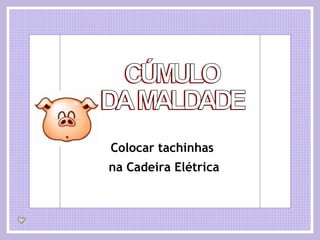 CÚMULO DA MALDADE Colocar tachinhas  na Cadeira Elétrica 