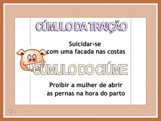 CÚMULO DA TRAIÇÃO Suicidar-se  com uma facada nas costas CÚMULO DO CIÚME Proibir a mulher de abrir as pernas na hora do parto 