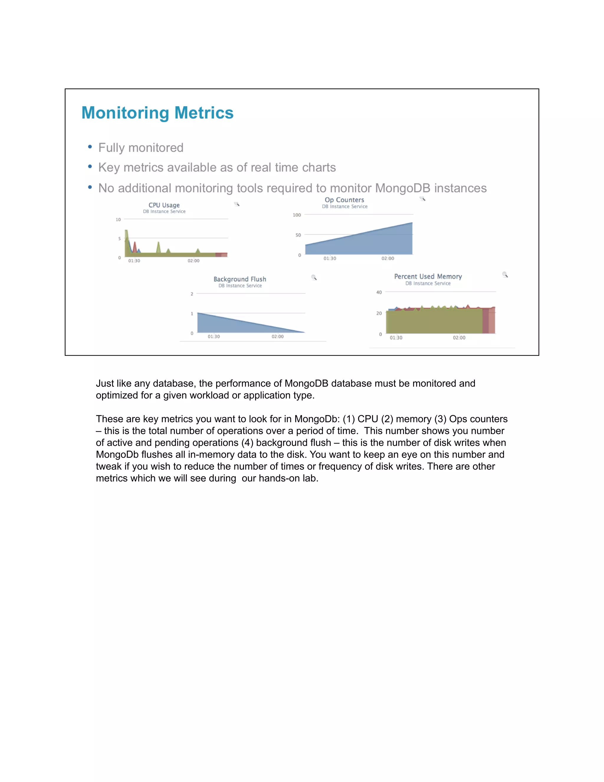 Just like any database, the performance of MongoDB database must be monitored and
optimized for a given workload or application type.
These are key metrics you want to look for in MongoDb: (1) CPU (2) memory (3) Ops counters
– this is the total number of operations over a period of time. This number shows you number
of active and pending operations (4) background flush – this is the number of disk writes when
MongoDb flushes all in-memory data to the disk. You want to keep an eye on this number and
tweak if you wish to reduce the number of times or frequency of disk writes. There are other
metrics which we will see during our hands-on lab.
 