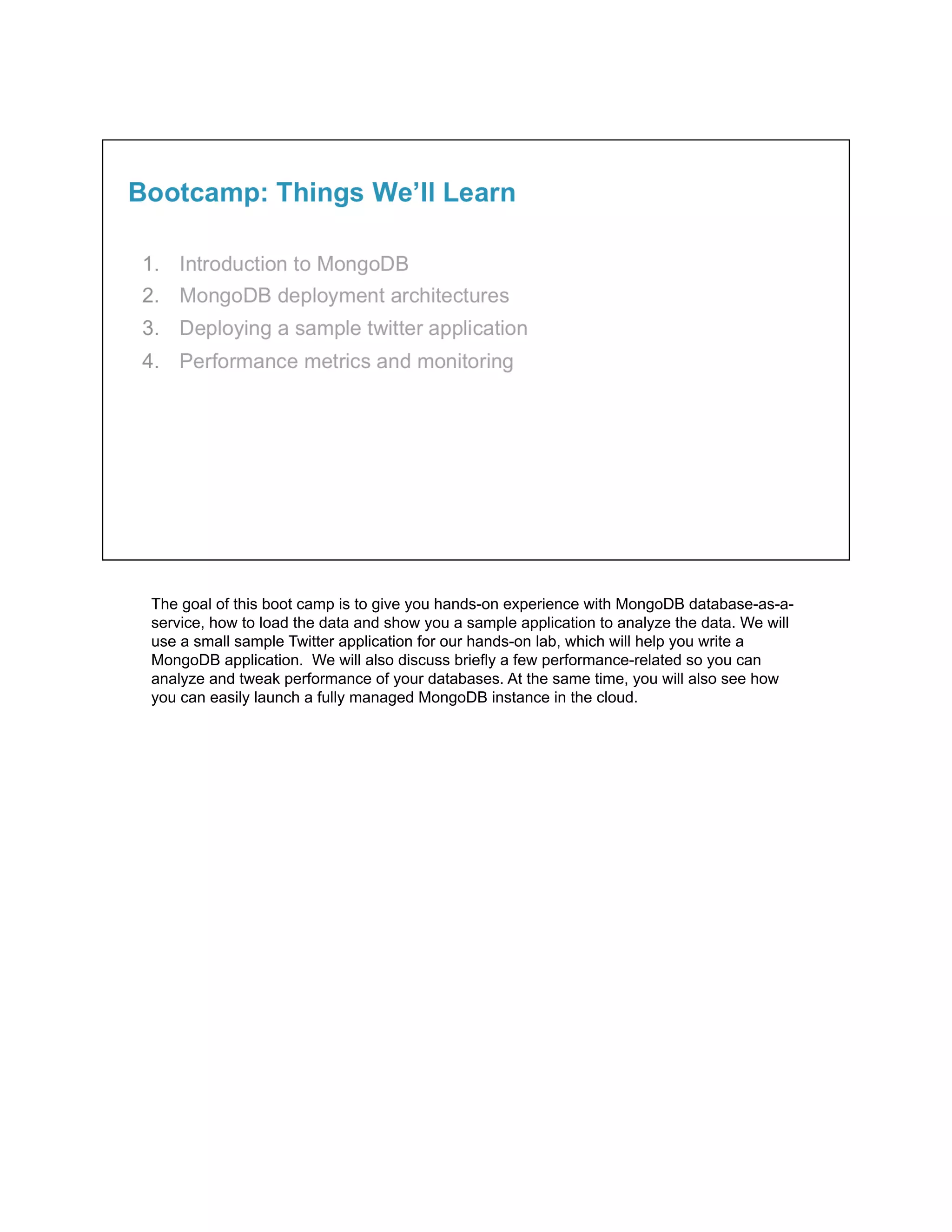 The goal of this boot camp is to give you hands-on experience with MongoDB database-as-a-
service, how to load the data and show you a sample application to analyze the data. We will
use a small sample Twitter application for our hands-on lab, which will help you write a
MongoDB application. We will also discuss briefly a few performance-related so you can
analyze and tweak performance of your databases. At the same time, you will also see how
you can easily launch a fully managed MongoDB instance in the cloud.
 