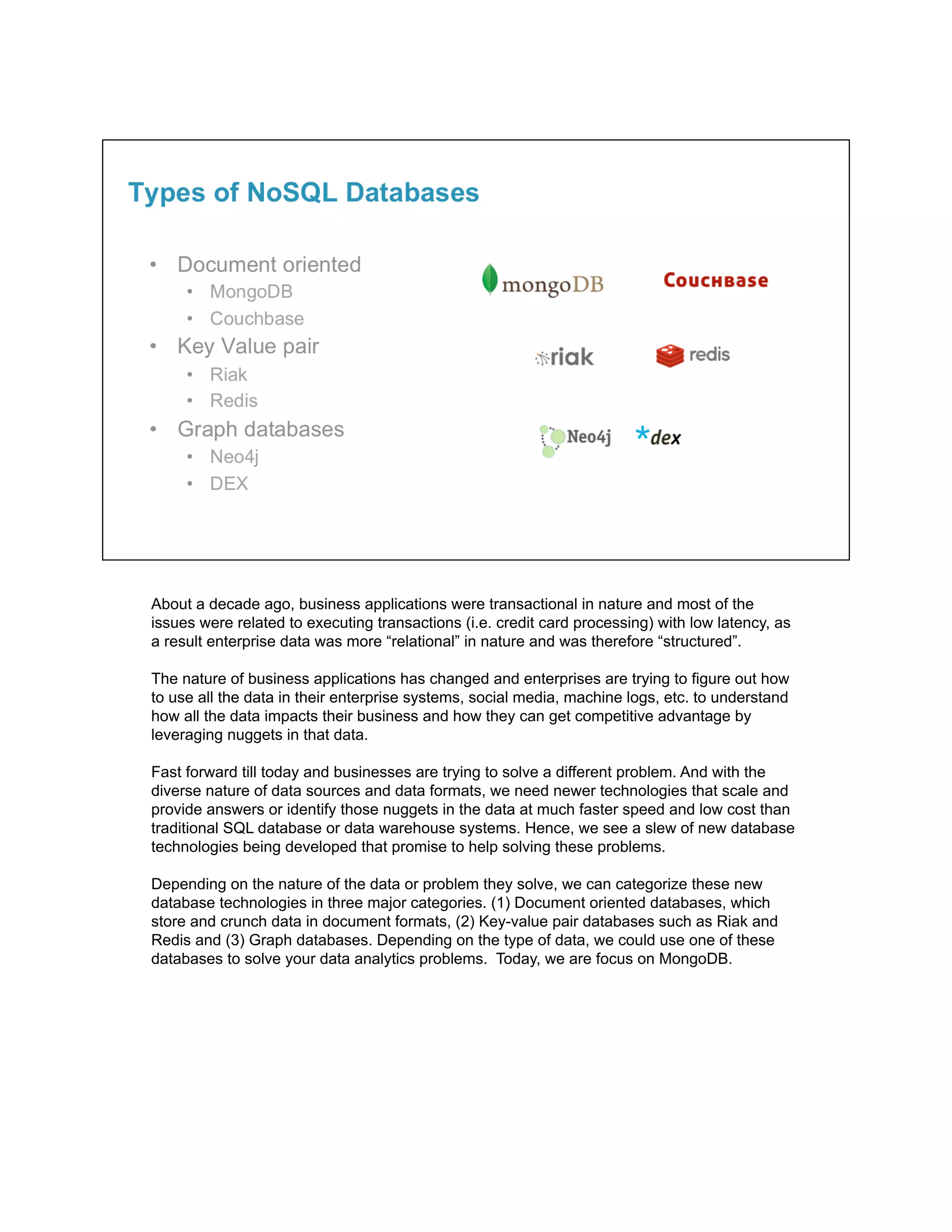 About a decade ago, business applications were transactional in nature and most of the
issues were related to executing transactions (i.e. credit card processing) with low latency, as
a result enterprise data was more “relational” in nature and was therefore “structured”.
The nature of business applications has changed and enterprises are trying to figure out how
to use all the data in their enterprise systems, social media, machine logs, etc. to understand
how all the data impacts their business and how they can get competitive advantage by
leveraging nuggets in that data.
Fast forward till today and businesses are trying to solve a different problem. And with the
diverse nature of data sources and data formats, we need newer technologies that scale and
provide answers or identify those nuggets in the data at much faster speed and low cost than
traditional SQL database or data warehouse systems. Hence, we see a slew of new database
technologies being developed that promise to help solving these problems.
Depending on the nature of the data or problem they solve, we can categorize these new
database technologies in three major categories. (1) Document oriented databases, which
store and crunch data in document formats, (2) Key-value pair databases such as Riak and
Redis and (3) Graph databases. Depending on the type of data, we could use one of these
databases to solve your data analytics problems. Today, we are focus on MongoDB.
 
