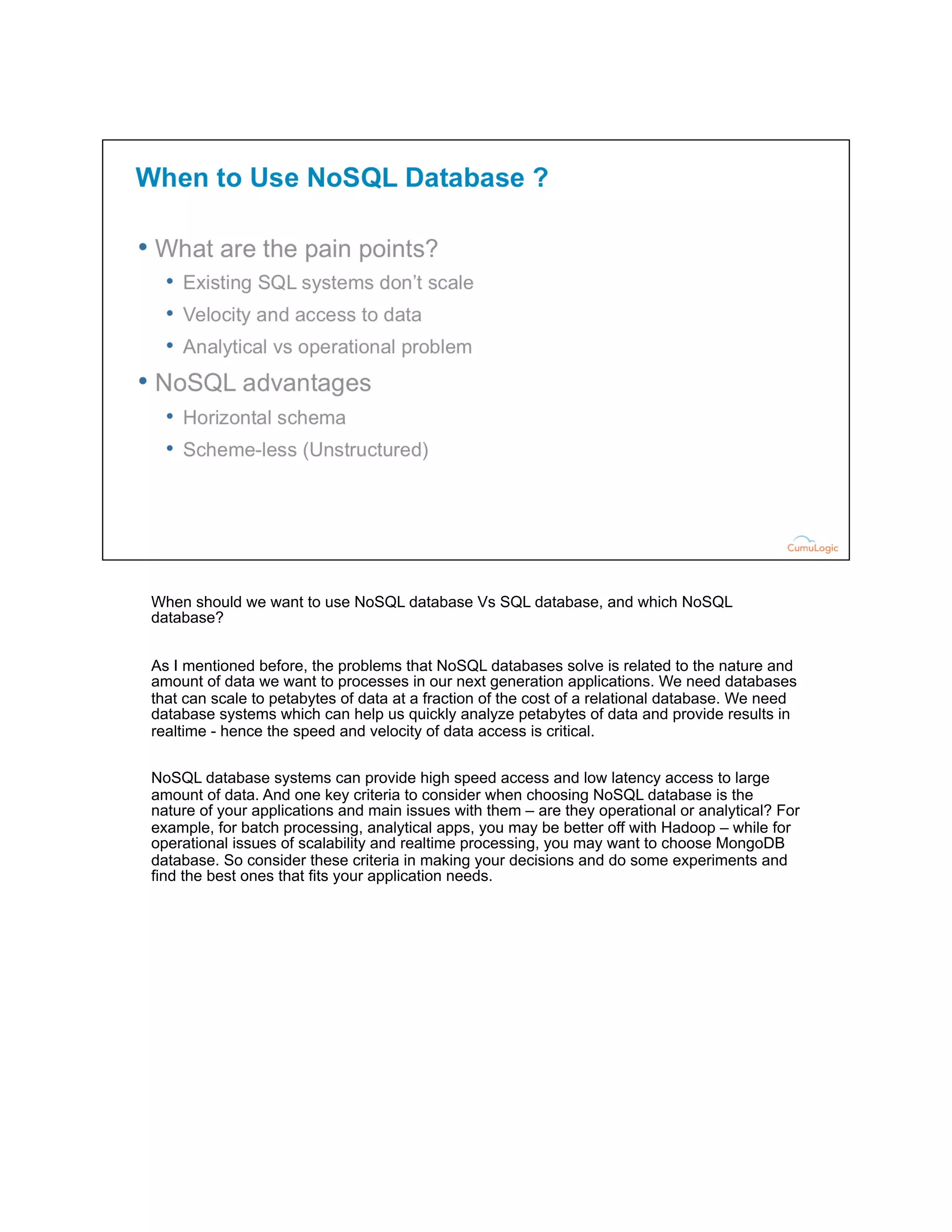 When should we want to use NoSQL database Vs SQL database, and which NoSQL
database?
As I mentioned before, the problems that NoSQL databases solve is related to the nature and
amount of data we want to processes in our next generation applications. We need databases
that can scale to petabytes of data at a fraction of the cost of a relational database. We need
database systems which can help us quickly analyze petabytes of data and provide results in
realtime - hence the speed and velocity of data access is critical.
NoSQL database systems can provide high speed access and low latency access to large
amount of data. And one key criteria to consider when choosing NoSQL database is the
nature of your applications and main issues with them – are they operational or analytical? For
example, for batch processing, analytical apps, you may be better off with Hadoop – while for
operational issues of scalability and realtime processing, you may want to choose MongoDB
database. So consider these criteria in making your decisions and do some experiments and
find the best ones that fits your application needs.
 