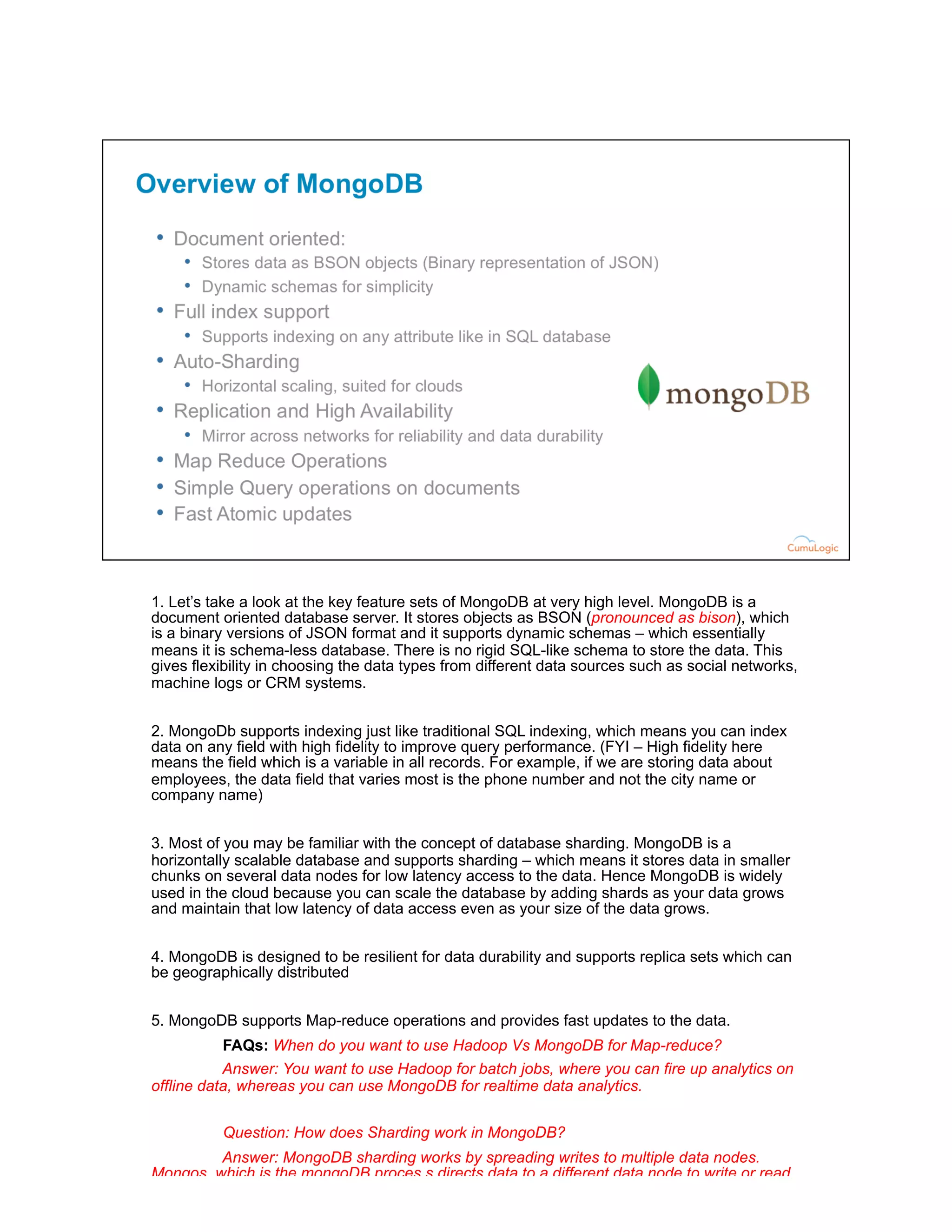 1. Let’s take a look at the key feature sets of MongoDB at very high level. MongoDB is a
document oriented database server. It stores objects as BSON (pronounced as bison), which
is a binary versions of JSON format and it supports dynamic schemas – which essentially
means it is schema-less database. There is no rigid SQL-like schema to store the data. This
gives flexibility in choosing the data types from different data sources such as social networks,
machine logs or CRM systems.
2. MongoDb supports indexing just like traditional SQL indexing, which means you can index
data on any field with high fidelity to improve query performance. (FYI – High fidelity here
means the field which is a variable in all records. For example, if we are storing data about
employees, the data field that varies most is the phone number and not the city name or
company name)
3. Most of you may be familiar with the concept of database sharding. MongoDB is a
horizontally scalable database and supports sharding – which means it stores data in smaller
chunks on several data nodes for low latency access to the data. Hence MongoDB is widely
used in the cloud because you can scale the database by adding shards as your data grows
and maintain that low latency of data access even as your size of the data grows.
4. MongoDB is designed to be resilient for data durability and supports replica sets which can
be geographically distributed
5. MongoDB supports Map-reduce operations and provides fast updates to the data.
FAQs: When do you want to use Hadoop Vs MongoDB for Map-reduce?
Answer: You want to use Hadoop for batch jobs, where you can fire up analytics on
offline data, whereas you can use MongoDB for realtime data analytics.
Question: How does Sharding work in MongoDB?
Answer: MongoDB sharding works by spreading writes to multiple data nodes.
Mongos, which is the mongoDB proces,s directs data to a different data node to write or read.
And show the slide – (refer to the sharding diagram)
 