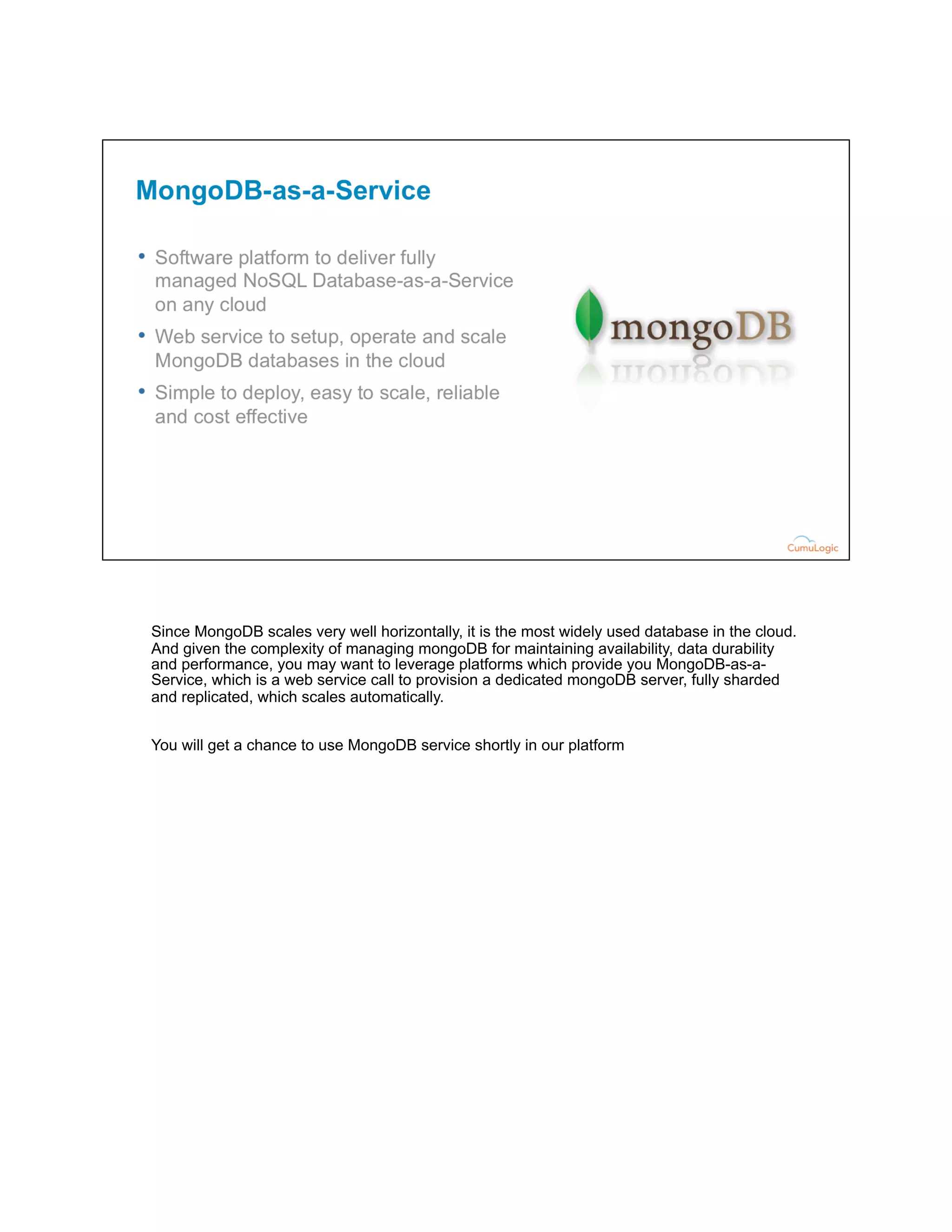 Since MongoDB scales very well horizontally, it is the most widely used database in the cloud.
And given the complexity of managing mongoDB for maintaining availability, data durability
and performance, you may want to leverage platforms which provide you MongoDB-as-a-
Service, which is a web service call to provision a dedicated mongoDB server, fully sharded
and replicated, which scales automatically.
You will get a chance to use MongoDB service shortly in our platform
 