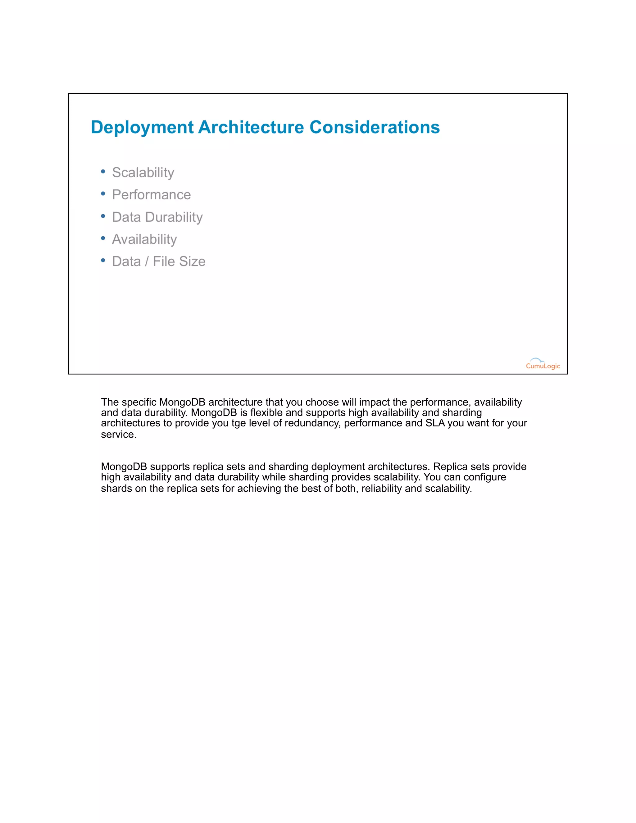 The specific MongoDB architecture that you choose will impact the performance, availability
and data durability. MongoDB is flexible and supports high availability and sharding
architectures to provide you tge level of redundancy, performance and SLA you want for your
service.
MongoDB supports replica sets and sharding deployment architectures. Replica sets provide
high availability and data durability while sharding provides scalability. You can configure
shards on the replica sets for achieving the best of both, reliability and scalability.
 