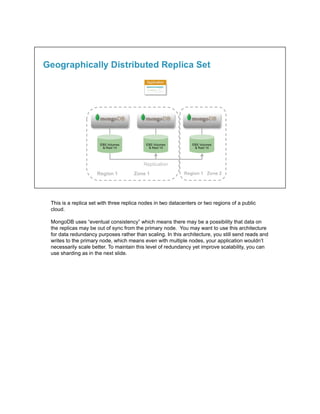 This is a replica set with three replica nodes in two datacenters or two regions of a public
cloud.
MongoDB uses “eventual consistency” which means there may be a possibility that data on
the replicas may be out of sync from the primary node. You may want to use this architecture
for data redundancy purposes rather than scaling. In this architecture, you still send reads and
writes to the primary node, which means even with multiple nodes, your application wouldn’t
necessarily scale better. To maintain this level of redundancy yet improve scalability, you can
use sharding as in the next slide.
 