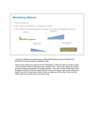 Just like any database, the performance of MongoDB database must be monitored and
optimized for a given workload or application type.
These are key metrics you want to look for in MongoDb: (1) CPU (2) memory (3) Ops counters
– this is the total number of operations over a period of time. This number shows you number
of active and pending operations (4) background flush – this is the number of disk writes when
MongoDb flushes all in-memory data to the disk. You want to keep an eye on this number and
tweak if you wish to reduce the number of times or frequency of disk writes. There are other
metrics which we will see during our hands-on lab.
 