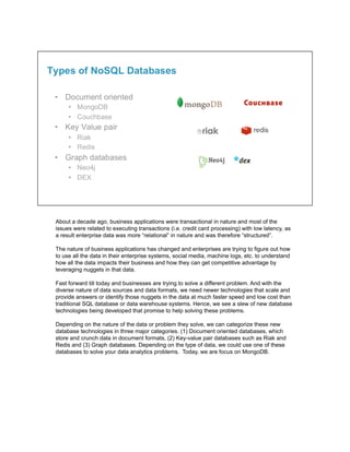 About a decade ago, business applications were transactional in nature and most of the
issues were related to executing transactions (i.e. credit card processing) with low latency, as
a result enterprise data was more “relational” in nature and was therefore “structured”.
The nature of business applications has changed and enterprises are trying to figure out how
to use all the data in their enterprise systems, social media, machine logs, etc. to understand
how all the data impacts their business and how they can get competitive advantage by
leveraging nuggets in that data.
Fast forward till today and businesses are trying to solve a different problem. And with the
diverse nature of data sources and data formats, we need newer technologies that scale and
provide answers or identify those nuggets in the data at much faster speed and low cost than
traditional SQL database or data warehouse systems. Hence, we see a slew of new database
technologies being developed that promise to help solving these problems.
Depending on the nature of the data or problem they solve, we can categorize these new
database technologies in three major categories. (1) Document oriented databases, which
store and crunch data in document formats, (2) Key-value pair databases such as Riak and
Redis and (3) Graph databases. Depending on the type of data, we could use one of these
databases to solve your data analytics problems. Today, we are focus on MongoDB.
 