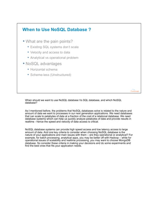 When should we want to use NoSQL database Vs SQL database, and which NoSQL
database?
As I mentioned before, the problems that NoSQL databases solve is related to the nature and
amount of data we want to processes in our next generation applications. We need databases
that can scale to petabytes of data at a fraction of the cost of a relational database. We need
database systems which can help us quickly analyze petabytes of data and provide results in
realtime - hence the speed and velocity of data access is critical.
NoSQL database systems can provide high speed access and low latency access to large
amount of data. And one key criteria to consider when choosing NoSQL database is the
nature of your applications and main issues with them – are they operational or analytical? For
example, for batch processing, analytical apps, you may be better off with Hadoop – while for
operational issues of scalability and realtime processing, you may want to choose MongoDB
database. So consider these criteria in making your decisions and do some experiments and
find the best ones that fits your application needs.
 