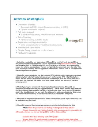 1. Let’s take a look at the key feature sets of MongoDB at very high level. MongoDB is a
document oriented database server. It stores objects as BSON (pronounced as bison), which
is a binary versions of JSON format and it supports dynamic schemas – which essentially
means it is schema-less database. There is no rigid SQL-like schema to store the data. This
gives flexibility in choosing the data types from different data sources such as social networks,
machine logs or CRM systems.
2. MongoDb supports indexing just like traditional SQL indexing, which means you can index
data on any field with high fidelity to improve query performance. (FYI – High fidelity here
means the field which is a variable in all records. For example, if we are storing data about
employees, the data field that varies most is the phone number and not the city name or
company name)
3. Most of you may be familiar with the concept of database sharding. MongoDB is a
horizontally scalable database and supports sharding – which means it stores data in smaller
chunks on several data nodes for low latency access to the data. Hence MongoDB is widely
used in the cloud because you can scale the database by adding shards as your data grows
and maintain that low latency of data access even as your size of the data grows.
4. MongoDB is designed to be resilient for data durability and supports replica sets which can
be geographically distributed
5. MongoDB supports Map-reduce operations and provides fast updates to the data.
FAQs: When do you want to use Hadoop Vs MongoDB for Map-reduce?
Answer: You want to use Hadoop for batch jobs, where you can fire up analytics on
offline data, whereas you can use MongoDB for realtime data analytics.
Question: How does Sharding work in MongoDB?
Answer: MongoDB sharding works by spreading writes to multiple data nodes.
Mongos, which is the mongoDB proces,s directs data to a different data node to write or read.
And show the slide – (refer to the sharding diagram)
 